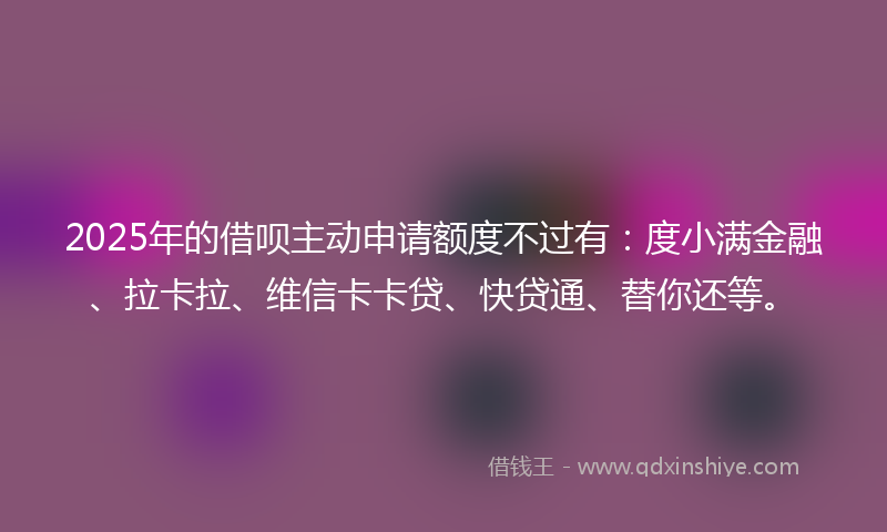 2025年的借呗主动申请额度不过有：度小满金融、拉卡拉、维信卡卡贷、快贷通、替你还等。