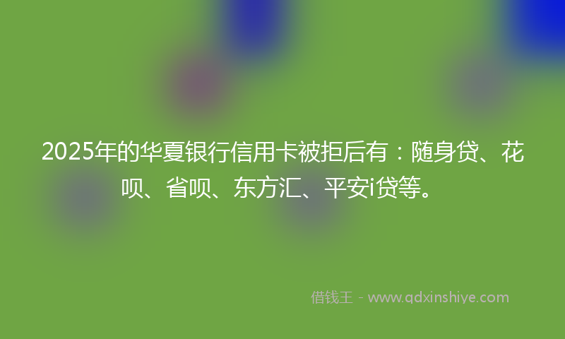 2025年的华夏银行信用卡被拒后有：随身贷、花呗、省呗、东方汇、平安i贷等。