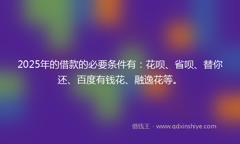 2025年的借款的必要条件有：花呗、省呗、替你还、百度有钱花、融逸花等。