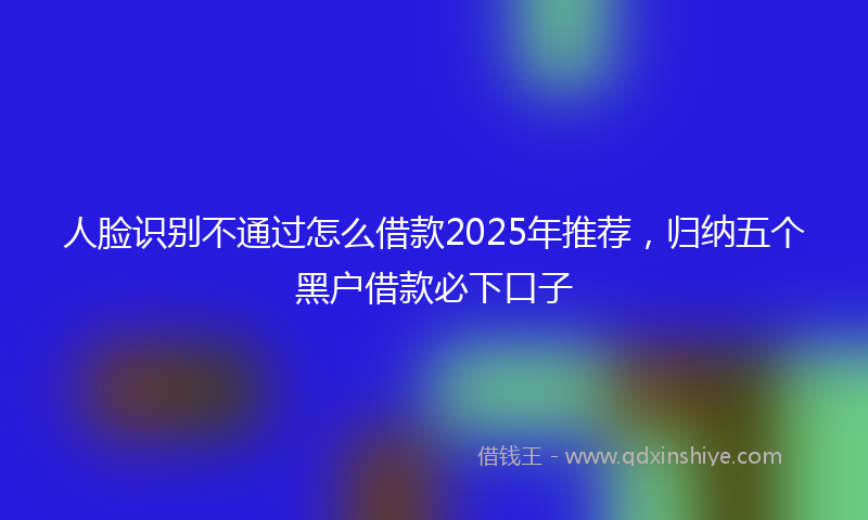 人脸识别不通过怎么借款2025年推荐,归纳五个黑户借款必下口子