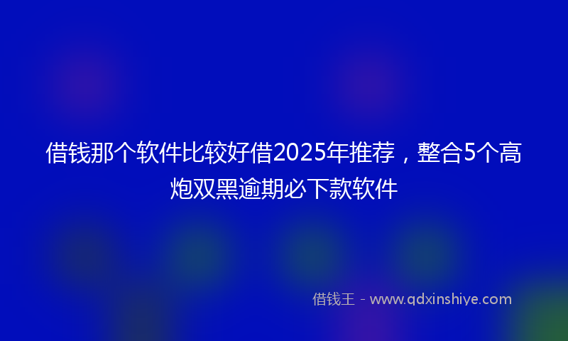借钱那个软件比较好借2025年推荐，整合5个高炮双黑逾期必下款软件