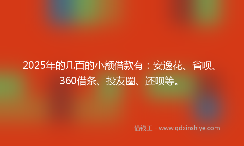 2025年的几百的小额借款有：安逸花、省呗、360借条、投友圈、还呗等。