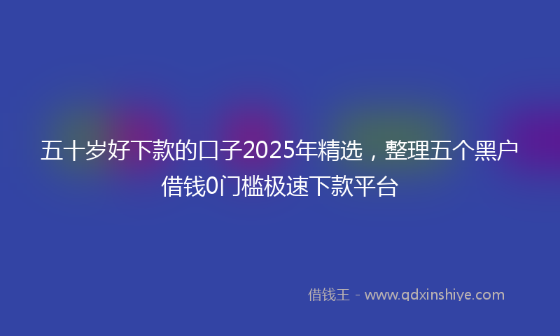 五十岁好下款的口子2025年精选，整理五个黑户借钱0门槛极速下款平台