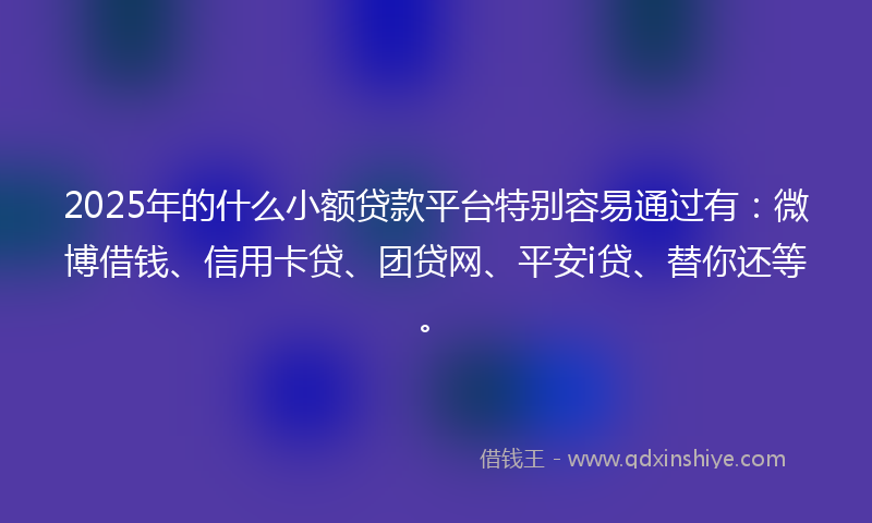 2025年的什么小额贷款平台特别容易通过有：微博借钱、信用卡贷、团贷网、平安i贷、替你还等。