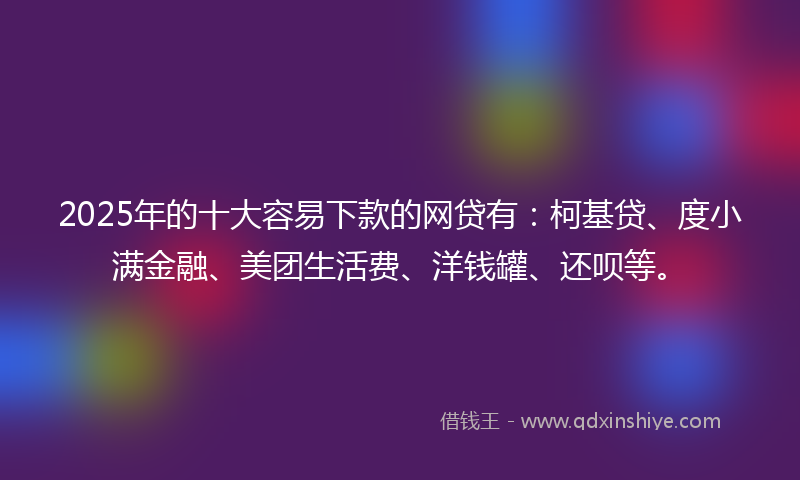2025年的十大容易下款的网贷有：柯基贷、度小满金融、美团生活费、洋钱罐、还呗等。