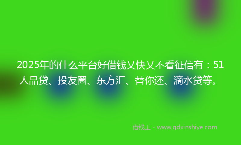 2025年的什么平台好借钱又快又不看征信有：51人品贷、投友圈、东方汇、替你还、滴水贷等。
