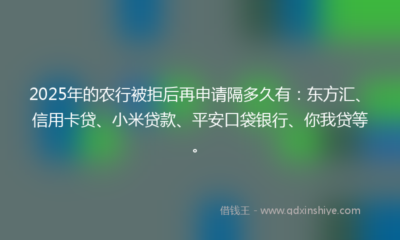 2025年的农行被拒后再申请隔多久有：东方汇、信用卡贷、小米贷款、平安口袋银行、你我贷等。