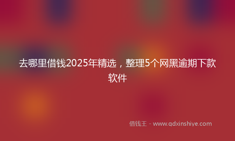 去哪里借钱2025年精选，整理5个网黑逾期下款软件