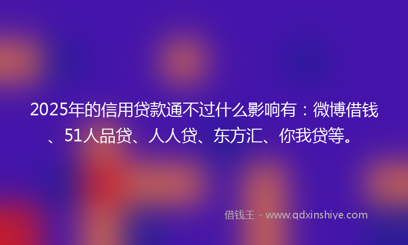 2025年的信用贷款通不过什么影响有：微博借钱、51人品贷、人人贷、东方汇、你我贷等。