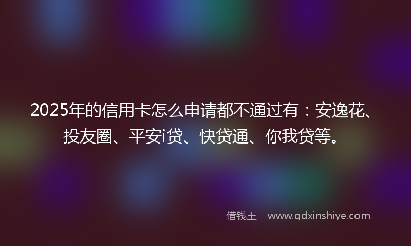 2025年的信用卡怎么申请都不通过有：安逸花、投友圈、平安i贷、快贷通、你我贷等。