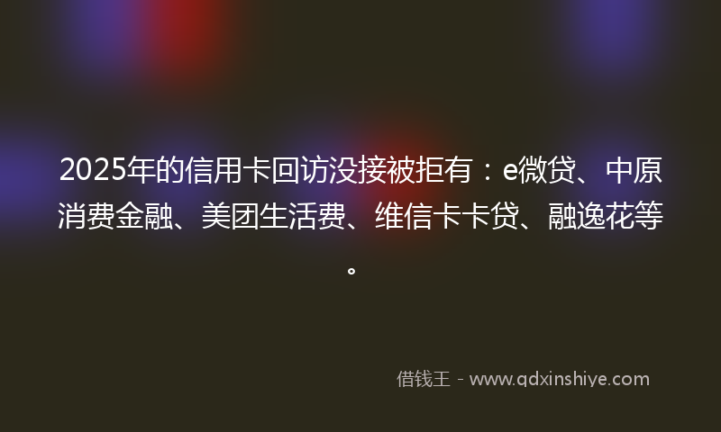 2025年的信用卡回访没接被拒有：e微贷、中原消费金融、美团生活费、维信卡卡贷、融逸花等。