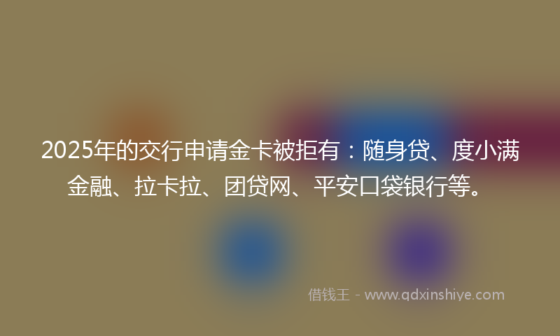 2025年的交行申请金卡被拒有：随身贷、度小满金融、拉卡拉、团贷网、平安口袋银行等。