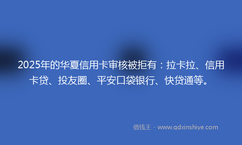 2025年的华夏信用卡审核被拒有：拉卡拉、信用卡贷、投友圈、平安口袋银行、快贷通等。