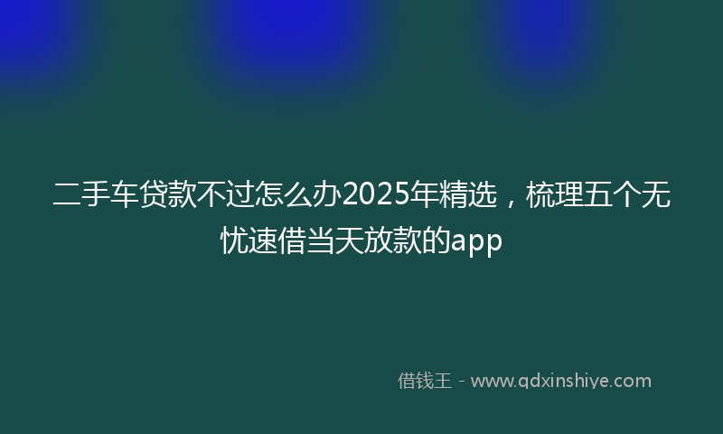 二手车贷款不过怎么办2025年精选，梳理五个无忧速借当天放款的app