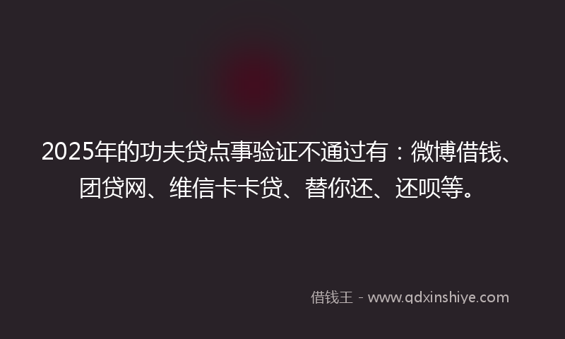 2025年的功夫贷点事验证不通过有：微博借钱、团贷网、维信卡卡贷、替你还、还呗等。