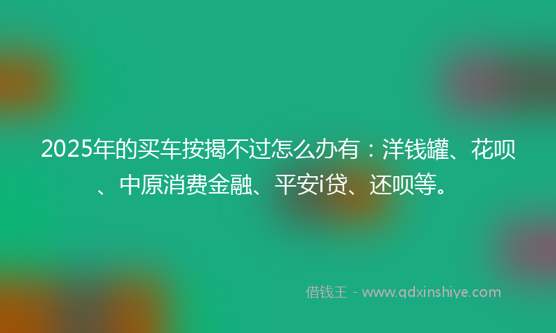 2025年的买车按揭不过怎么办有：洋钱罐、花呗、中原消费金融、平安i贷、还呗等。