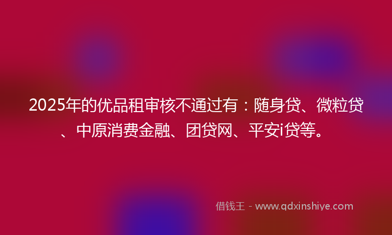 2025年的优品租审核不通过有：随身贷、微粒贷、中原消费金融、团贷网、平安i贷等。