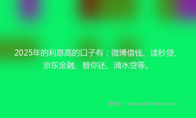 2025年的利息高的口子有：微博借钱、读秒贷、京东金融、替你还、滴水贷等。