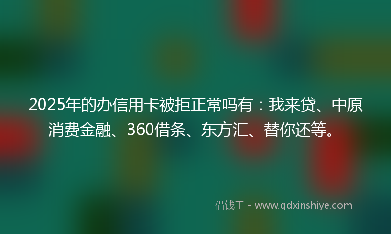 2025年的办信用卡被拒正常吗有：我来贷、中原消费金融、360借条、东方汇、替你还等。