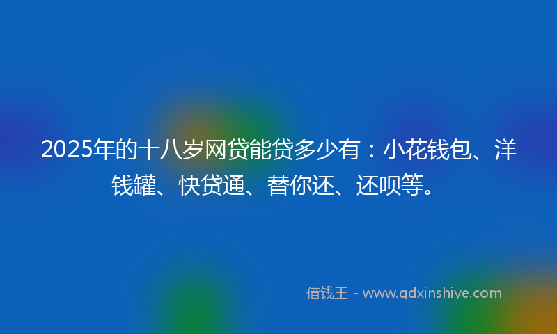 2025年的十八岁网贷能贷多少有：小花钱包、洋钱罐、快贷通、替你还、还呗等。