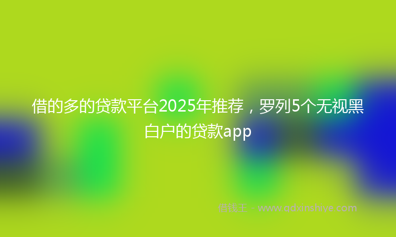 借的多的贷款平台2025年推荐，罗列5个无视黑白户的贷款app