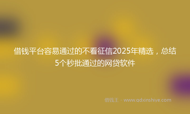 借钱平台容易通过的不看征信2025年精选，总结5个秒批通过的网贷软件