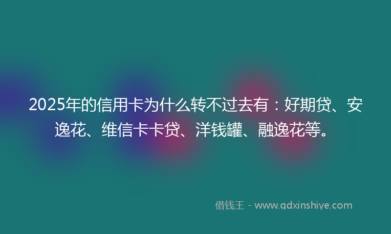 2025年的信用卡为什么转不过去有：好期贷、安逸花、维信卡卡贷、洋钱罐、融逸花等。