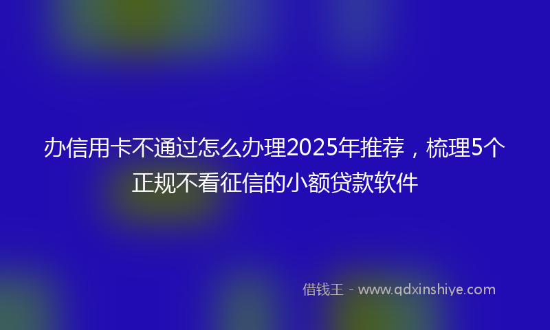 办信用卡不通过怎么办理2025年推荐，梳理5个正规不看征信的小额贷款软件