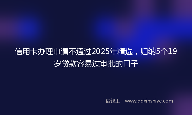 信用卡办理申请不通过2025年精选，归纳5个19岁贷款容易过审批的口子