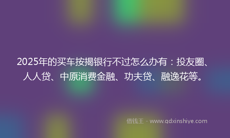2025年的买车按揭银行不过怎么办有：投友圈、人人贷、中原消费金融、功夫贷、融逸花等。