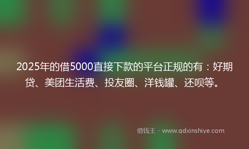 2025年的借5000直接下款的平台正规的有：好期贷、美团生活费、投友圈、洋钱罐、还呗等。