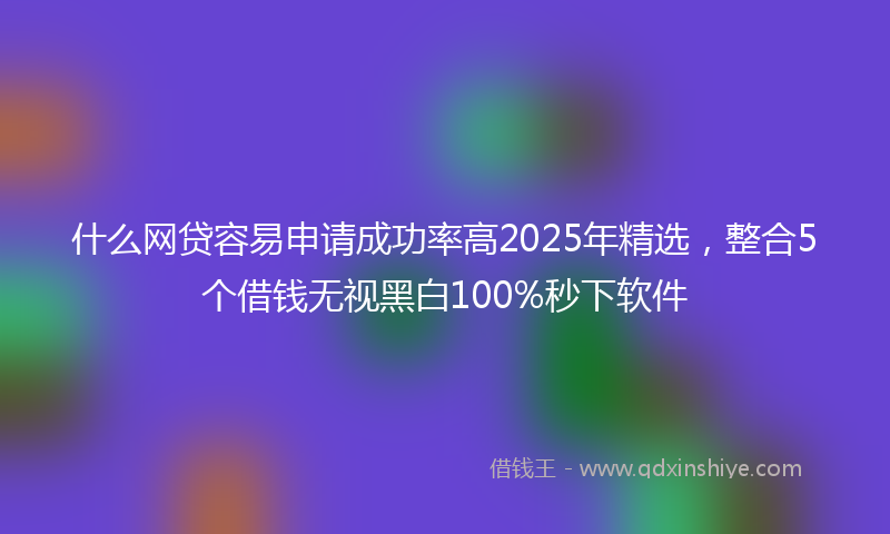 什么网贷容易申请成功率高2025年精选，整合5个借钱无视黑白100%秒下软件