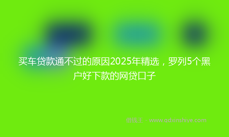 买车贷款通不过的原因2025年精选，罗列5个黑户好下款的网贷口子