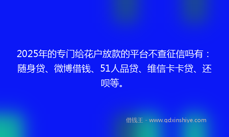 2025年的专门给花户放款的平台不查征信吗有：随身贷、微博借钱、51人品贷、维信卡卡贷、还呗等。