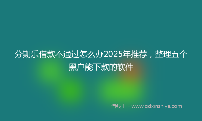 分期乐借款不通过怎么办2025年推荐，整理五个黑户能下款的软件