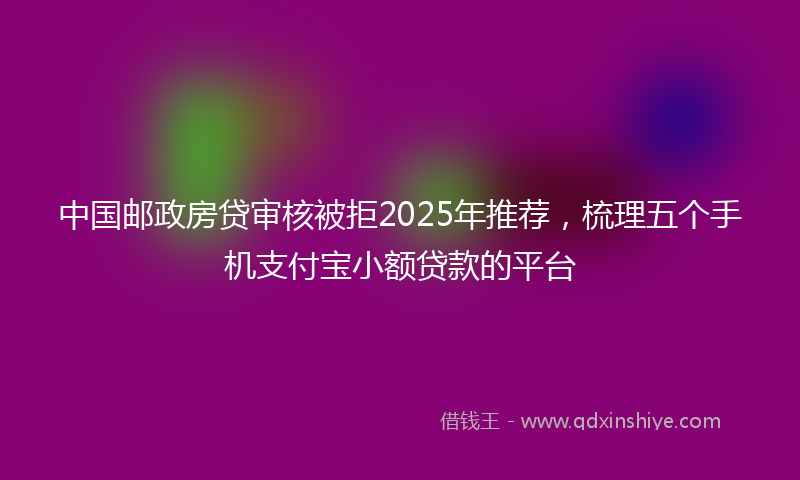 中国邮政房贷审核被拒2025年推荐，梳理五个手机支付宝小额贷款的平台