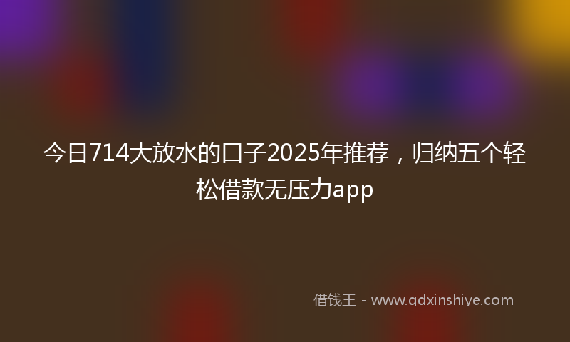 今日714大放水的口子2025年推荐，归纳五个轻松借款无压力app