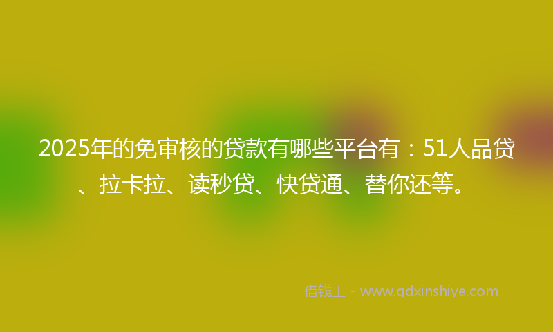 2025年的免审核的贷款有哪些平台有：51人品贷、拉卡拉、读秒贷、快贷通、替你还等。