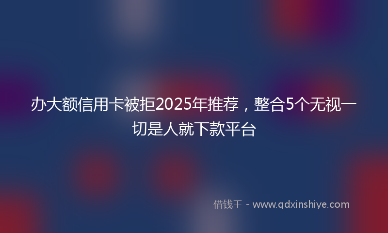 办大额信用卡被拒2025年推荐，整合5个无视一切是人就下款平台