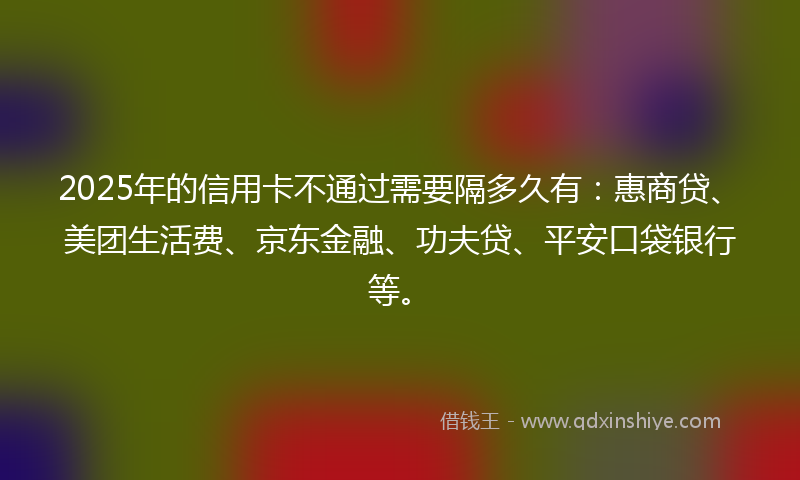 2025年的信用卡不通过需要隔多久有：惠商贷、美团生活费、京东金融、功夫贷、平安口袋银行等。