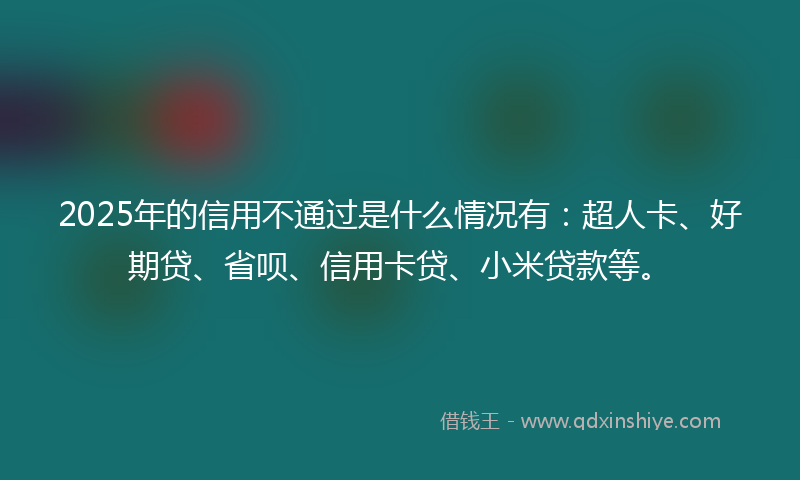 2025年的信用不通过是什么情况有：超人卡、好期贷、省呗、信用卡贷、小米贷款等。