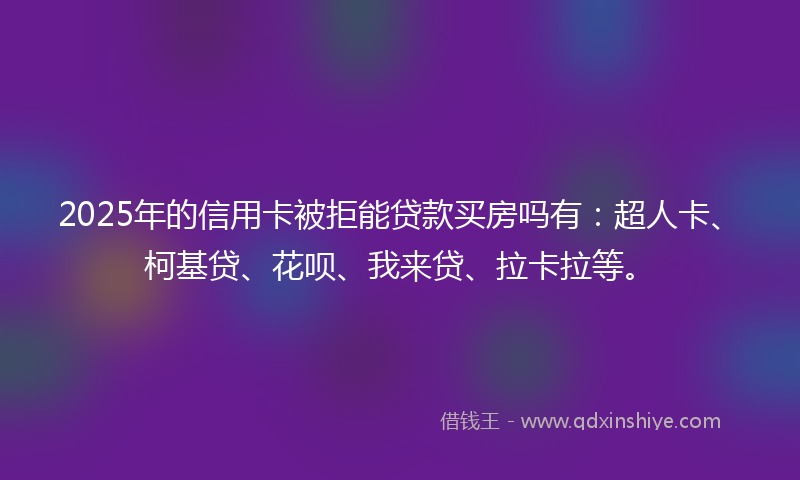 2025年的信用卡被拒能贷款买房吗有：超人卡、柯基贷、花呗、我来贷、拉卡拉等。