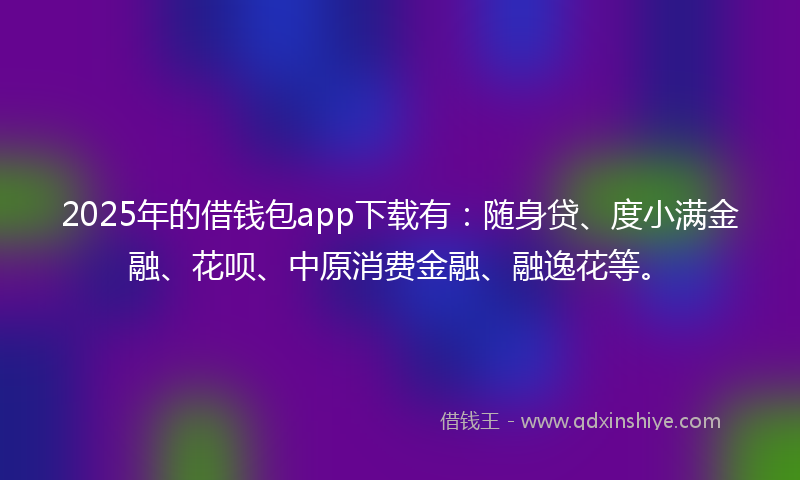 2025年的借钱包app下载有：随身贷、度小满金融、花呗、中原消费金融、融逸花等。
