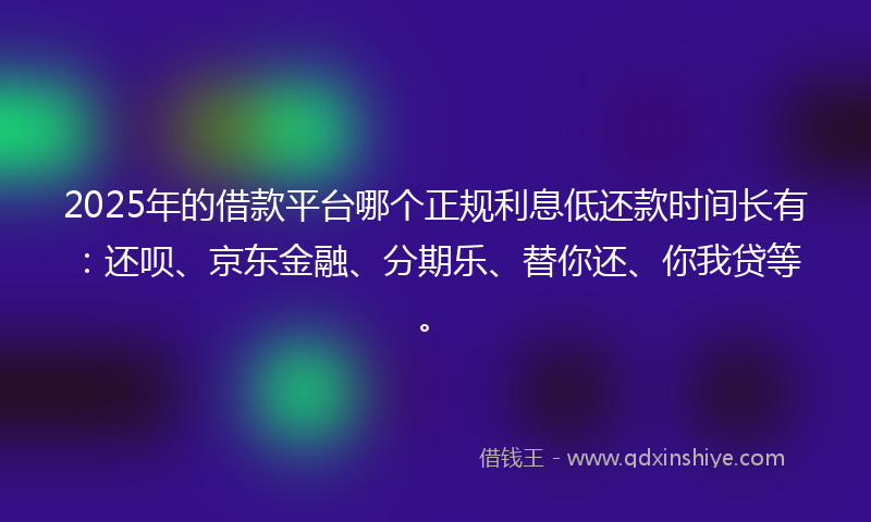 2025年的借款平台哪个正规利息低还款时间长有：还呗、京东金融、分期乐、替你还、你我贷等。