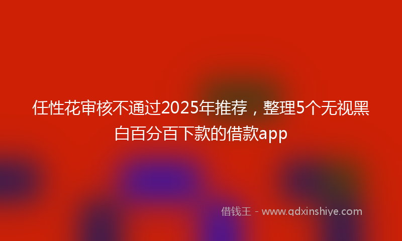 任性花审核不通过2025年推荐，整理5个无视黑白百分百下款的借款app