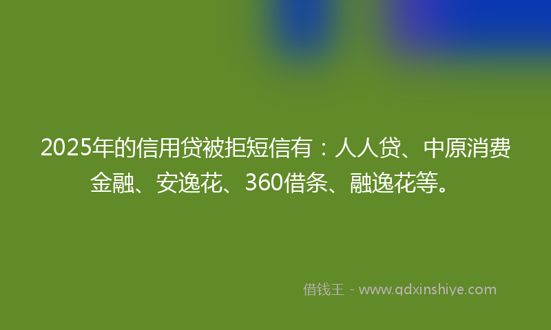 2025年的信用贷被拒短信有：人人贷、中原消费金融、安逸花、360借条、融逸花等。
