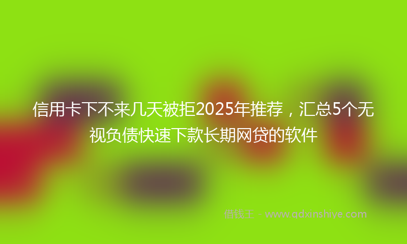 信用卡下不来几天被拒2025年推荐，汇总5个无视负债快速下款长期网贷的软件
