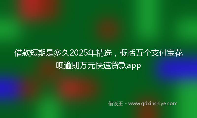 借款短期是多久2025年精选，概括五个支付宝花呗逾期万元快速贷款app