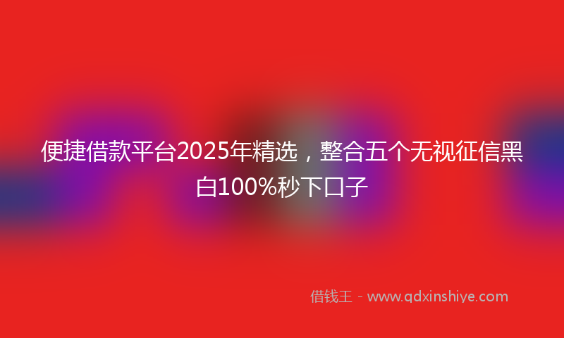 便捷借款平台2025年精选，整合五个无视征信黑白100%秒下口子
