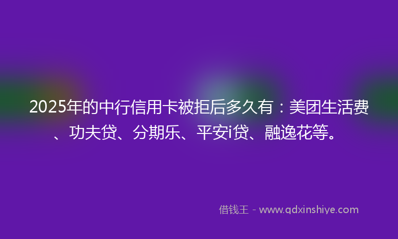 2025年的中行信用卡被拒后多久有：美团生活费、功夫贷、分期乐、平安i贷、融逸花等。